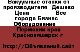 Вакуумные станки от производителя. Дешево › Цена ­ 150 000 - Все города Бизнес » Оборудование   . Пермский край,Красновишерск г.